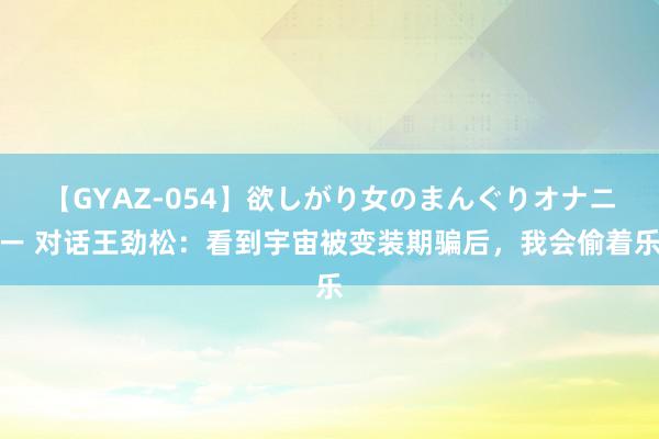 【GYAZ-054】欲しがり女のまんぐりオナニー 对话王劲松：看到宇宙被变装期骗后，我会偷着乐