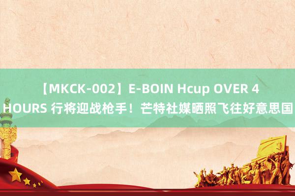 【MKCK-002】E-BOIN Hcup OVER 4HOURS 行将迎战枪手！芒特社媒晒照飞往好意思国