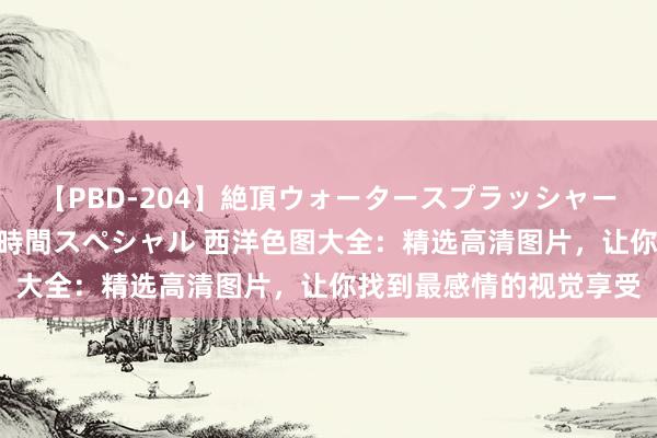 【PBD-204】絶頂ウォータースプラッシャー 放尿＆潮吹き大噴射8時間スペシャル 西洋色图大全：精选高清图片，让你找到最感情的视觉享受