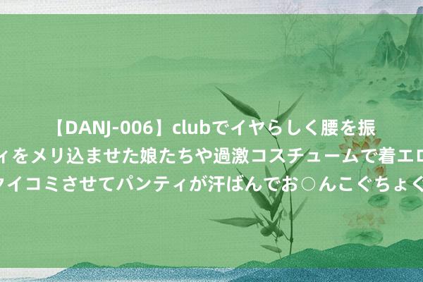 【DANJ-006】clubでイヤらしく腰を振る乱痴気ダンス！パンティをメリ込ませた娘たちや過激コスチュームで着エロやマン土手くっきりクイコミさせてパンティが汗ばんでお○んこぐちょぐちょで勃起しまくりです。 为什么说，降到6.98万宝来1.2T，是新能源车攻不下来的堡垒？