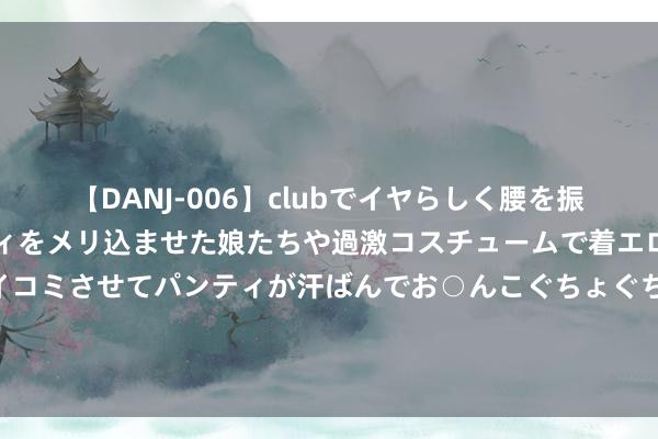 【DANJ-006】clubでイヤらしく腰を振る乱痴気ダンス！パンティをメリ込ませた娘たちや過激コスチュームで着エロやマン土手くっきりクイコミさせてパンティが汗ばんでお○んこぐちょぐちょで勃起しまくりです。 上半年北京经济社会发展若何？下半年若何发力？一图读懂