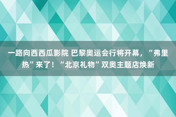 一路向西西瓜影院 巴黎奥运会行将开幕，“弗里热”来了！“北京礼物”双奥主题店焕新