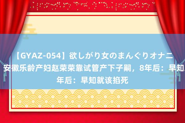 【GYAZ-054】欲しがり女のまんぐりオナニー 回想：安徽乐龄产妇赵荣荣靠试管产下子嗣，8年后：早知就该掐死