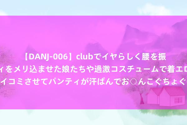 【DANJ-006】clubでイヤらしく腰を振る乱痴気ダンス！パンティをメリ込ませた娘たちや過激コスチュームで着エロやマン土手くっきりクイコミさせてパンティが汗ばんでお○んこぐちょぐちょで勃起しまくりです。 中证500股息点指数报86.87点