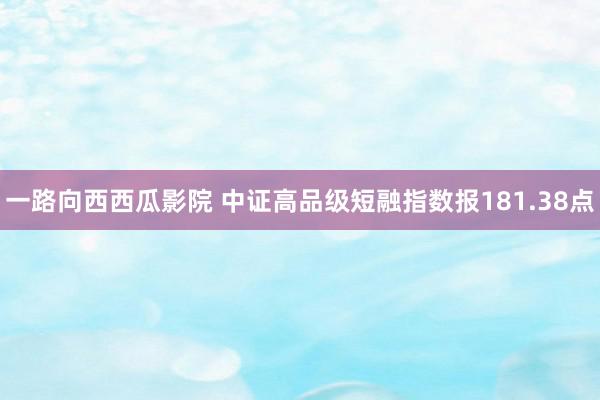 一路向西西瓜影院 中证高品级短融指数报181.38点