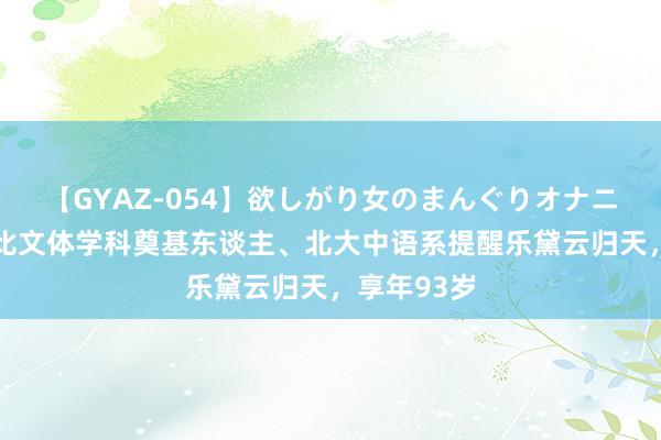 【GYAZ-054】欲しがり女のまんぐりオナニー 中国相比文体学科奠基东谈主、北大中语系提醒乐黛云归天，享年93岁