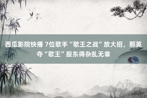 西瓜影院快播 7位歌手“歌王之战”放大招，那英夺“歌王”股东得杂乱无章