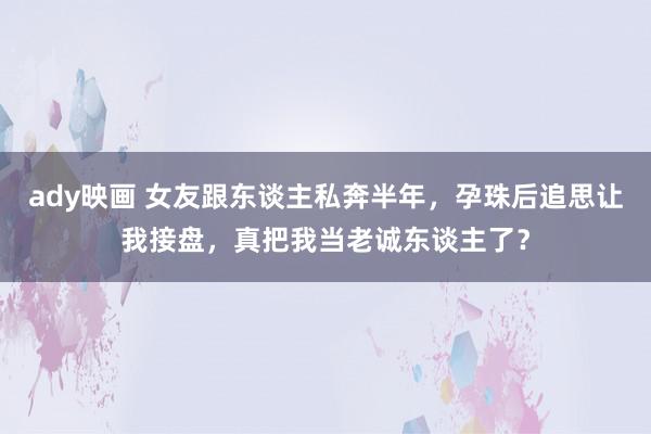 ady映画 女友跟东谈主私奔半年，孕珠后追思让我接盘，真把我当老诚东谈主了？