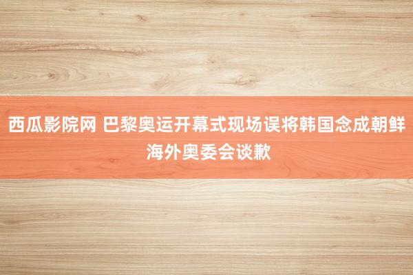 西瓜影院网 巴黎奥运开幕式现场误将韩国念成朝鲜 海外奥委会谈歉