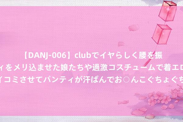 【DANJ-006】clubでイヤらしく腰を振る乱痴気ダンス！パンティをメリ込ませた娘たちや過激コスチュームで着エロやマン土手くっきりクイコミさせてパンティが汗ばんでお○んこぐちょぐちょで勃起しまくりです。 绿地控股副董事长被访问，张玉良还靠近筹办挑战