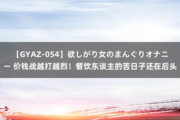 【GYAZ-054】欲しがり女のまんぐりオナニー 价钱战越打越烈！餐饮东谈主的苦日子还在后头