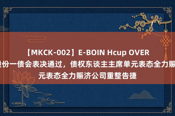 【MKCK-002】E-BOIN Hcup OVER 4HOURS 金科股份一债会表决通过，债权东谈主主席单元表态全力赈济公司重整告捷