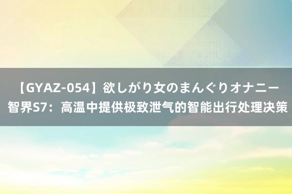 【GYAZ-054】欲しがり女のまんぐりオナニー 智界S7：高温中提供极致泄气的智能出行处理决策