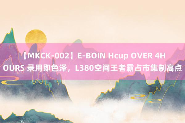 【MKCK-002】E-BOIN Hcup OVER 4HOURS 录用即色泽，L380空间王者霸占市集制高点