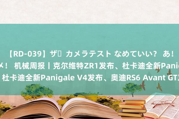 【RD-039】ザ・カメラテスト なめていい？ あ！そこは濡れてるからダメ！ 机械周报丨克尔维特ZR1发布、杜卡迪全新Panigale V4发布、奥迪RS6 Avant GT发布