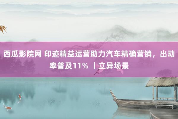 西瓜影院网 印迹精益运营助力汽车精确营销，出动率普及11% 丨立异场景