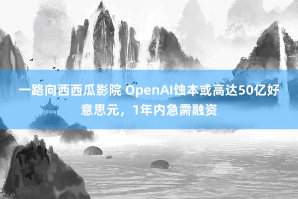 一路向西西瓜影院 OpenAI蚀本或高达50亿好意思元，1年内急需融资