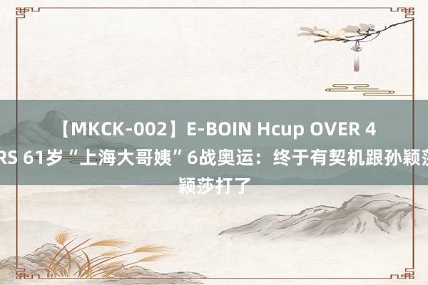 【MKCK-002】E-BOIN Hcup OVER 4HOURS 61岁“上海大哥姨”6战奥运：终于有契机跟孙颖莎打了