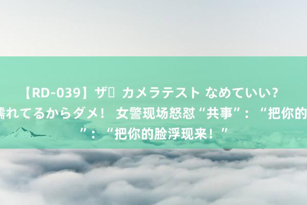 【RD-039】ザ・カメラテスト なめていい？ あ！そこは濡れてるからダメ！ 女警现场怒怼“共事”：“把你的脸浮现来！”