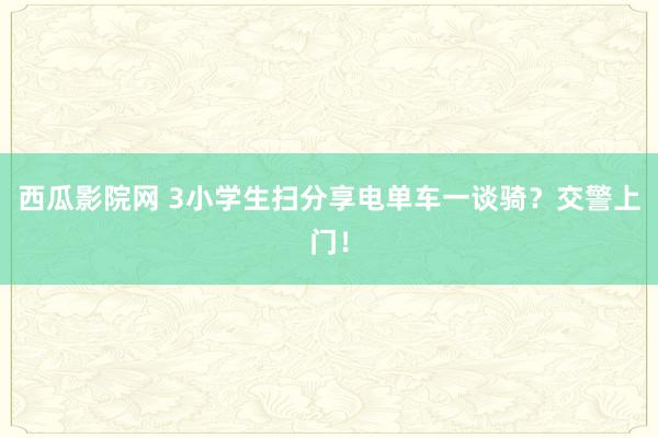 西瓜影院网 3小学生扫分享电单车一谈骑？交警上门！