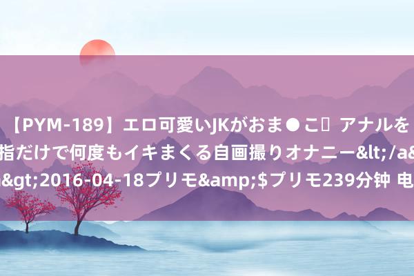 【PYM-189】エロ可愛いJKがおま●こ・アナルをいっぱい見せちゃう 指だけで何度もイキまくる自画撮りオナニー</a>2016-04-18プリモ&$プリモ239分钟 电动车的“20 怕”