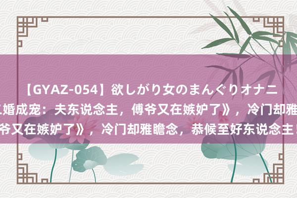 【GYAZ-054】欲しがり女のまんぐりオナニー 近期爆款后劲好书《二婚成宠：夫东说念主，傅爷又在嫉妒了》，冷门却雅瞻念，恭候至好东说念主！