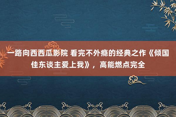 一路向西西瓜影院 看完不外瘾的经典之作《倾国佳东谈主爱上我》，高能燃点完全