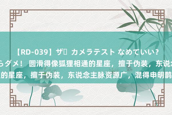 【RD-039】ザ・カメラテスト なめていい？ あ！そこは濡れてるからダメ！ 圆滑得像狐狸相通的星座，擅于伪装，东说念主脉资源广，混得申明鹊起