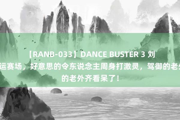 【RANB-033】DANCE BUSTER 3 刘诗诗现身奥运赛场，好意思的令东说念主周身打激灵，驾御的老外齐看呆了！