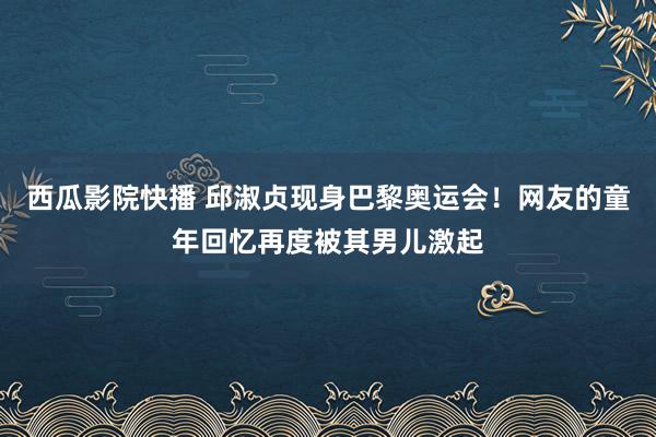 西瓜影院快播 邱淑贞现身巴黎奥运会！网友的童年回忆再度被其男儿激起