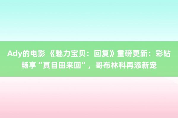 Ady的电影 《魅力宝贝：回复》重磅更新：彩钻畅享“真目田来回”，哥布林科再添新宠