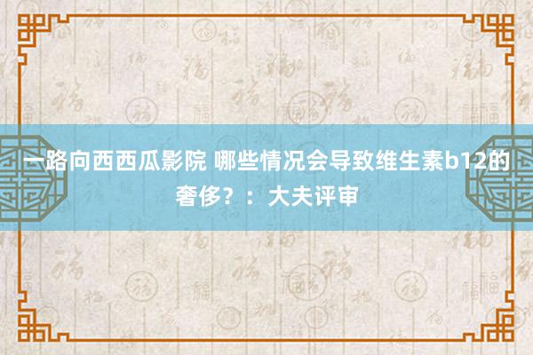 一路向西西瓜影院 哪些情况会导致维生素b12的奢侈？：大夫评审