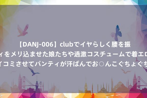 【DANJ-006】clubでイヤらしく腰を振る乱痴気ダンス！パンティをメリ込ませた娘たちや過激コスチュームで着エロやマン土手くっきりクイコミさせてパンティが汗ばんでお○んこぐちょぐちょで勃起しまくりです。 中国海洋大学的管帐和上海财经大学的工商贬责奈何对比？