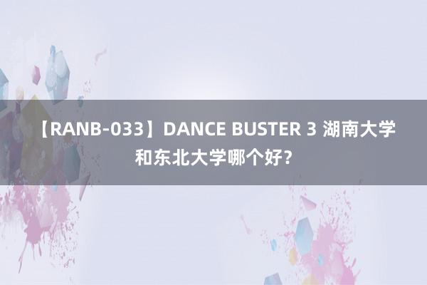 【RANB-033】DANCE BUSTER 3 湖南大学和东北大学哪个好？