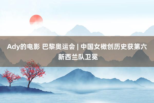 Ady的电影 巴黎奥运会 | 中国女橄创历史获第六 新西兰队卫冕