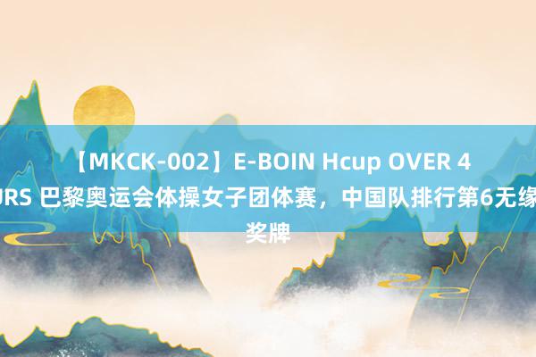 【MKCK-002】E-BOIN Hcup OVER 4HOURS 巴黎奥运会体操女子团体赛，中国队排行第6无缘奖牌