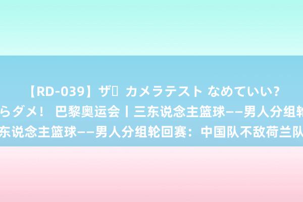 【RD-039】ザ・カメラテスト なめていい？ あ！そこは濡れてるからダメ！ 巴黎奥运会丨三东说念主篮球——男人分组轮回赛：中国队不敌荷兰队