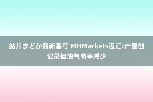 鮎川まどか最新番号 MHMarkets迈汇:产量创记录但油气岗亭减少