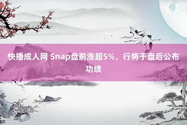 快播成人网 Snap盘前涨超5%，行将于盘后公布功绩