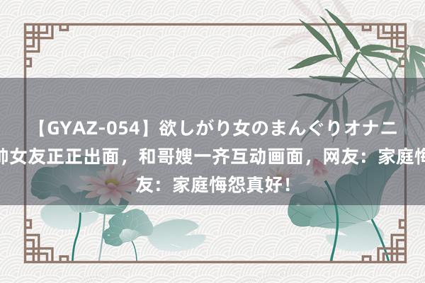 【GYAZ-054】欲しがり女のまんぐりオナニー 解清帅女友正正出面，和哥嫂一齐互动画面，网友：家庭悔怨真好！