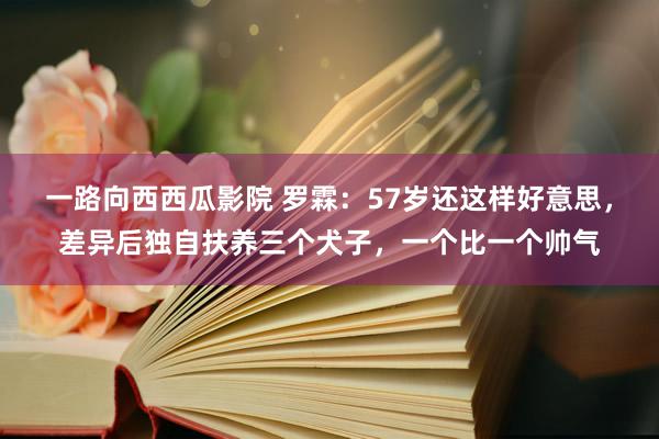 一路向西西瓜影院 罗霖：57岁还这样好意思，差异后独自扶养三个犬子，一个比一个帅气