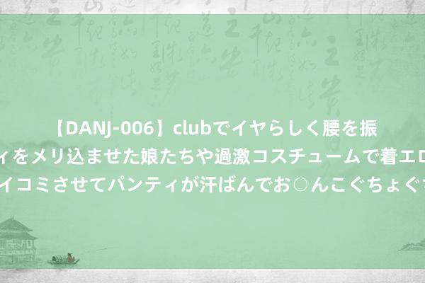 【DANJ-006】clubでイヤらしく腰を振る乱痴気ダンス！パンティをメリ込ませた娘たちや過激コスチュームで着エロやマン土手くっきりクイコミさせてパンティが汗ばんでお○んこぐちょぐちょで勃起しまくりです。 女东说念主40以后，要是不差钱的话，买眼霜提议选这5款大牌就够了