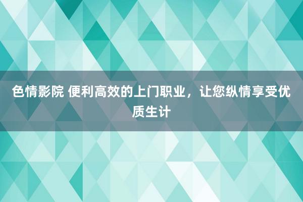 色情影院 便利高效的上门职业，让您纵情享受优质生计