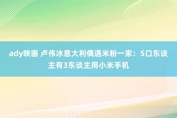 ady映画 卢伟冰意大利偶遇米粉一家：5口东谈主有3东谈主用小米手机