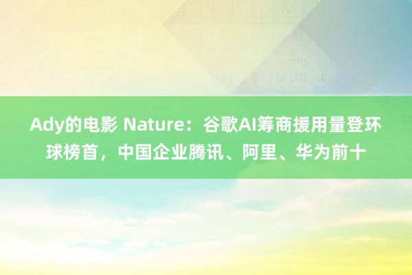 Ady的电影 Nature：谷歌AI筹商援用量登环球榜首，中国企业腾讯、阿里、华为前十