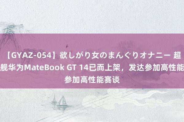 【GYAZ-054】欲しがり女のまんぐりオナニー 超能旗舰华为MateBook GT 14已而上架，发达参加高性能赛谈