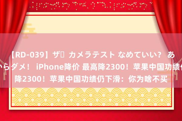 【RD-039】ザ・カメラテスト なめていい？ あ！そこは濡れてるからダメ！ iPhone降价 最高降2300！苹果中国功绩仍下滑：你为啥不买