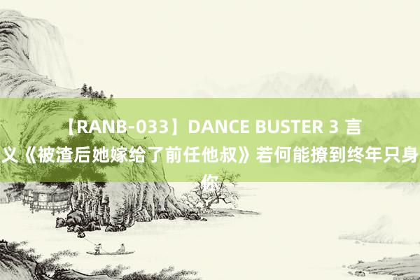 【RANB-033】DANCE BUSTER 3 言情演义《被渣后她嫁给了前任他叔》若何能撩到终年只身的你