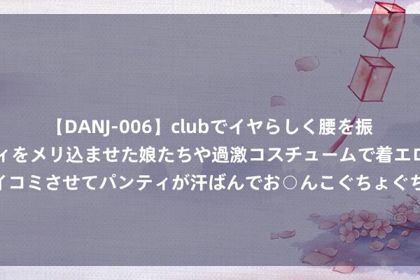 【DANJ-006】clubでイヤらしく腰を振る乱痴気ダンス！パンティをメリ込ませた娘たちや過激コスチュームで着エロやマン土手くっきりクイコミさせてパンティが汗ばんでお○んこぐちょぐちょで勃起しまくりです。 告别历史舞台，安邦保障集团、安邦财险获批投入歇业设施