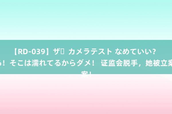 【RD-039】ザ・カメラテスト なめていい？ あ！そこは濡れてるからダメ！ 证监会脱手，她被立案！